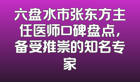 六盘水市张东方主任医师口碑盘点，备受推崇的知名专家