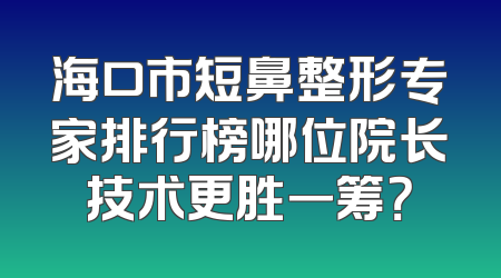 海口市短鼻整形专家排行榜哪位院长技术更胜一筹？