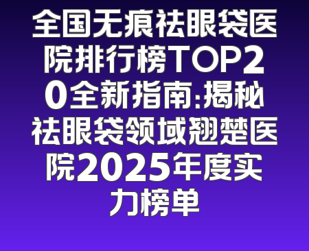 全国无痕祛眼袋医院排行榜TOP20全新指南：揭秘祛眼袋领域翘楚医院2025年度实力榜单