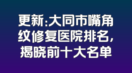 更新：大同市嘴角纹修复医院排名，揭晓前十大名单