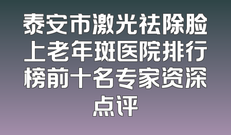 泰安市激光祛除脸上老年斑医院排行榜前十名专家资深点评