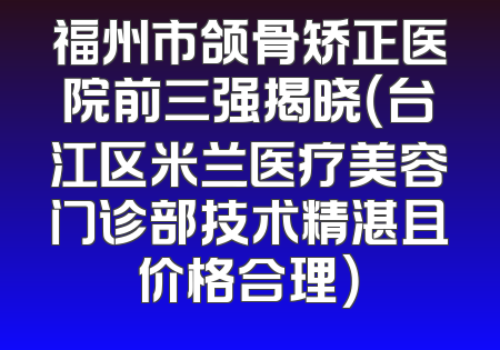 福州市颌骨矫正医院前三强揭晓（台江区米兰医疗美容门诊部技术精湛且价格合理）