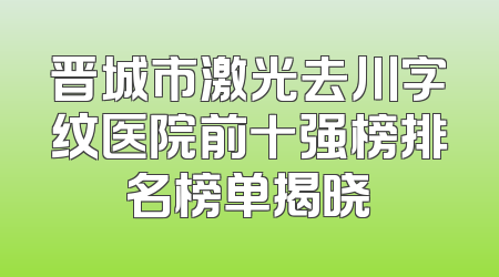 晋城市激光去川字纹医院前十强榜排名榜单揭晓