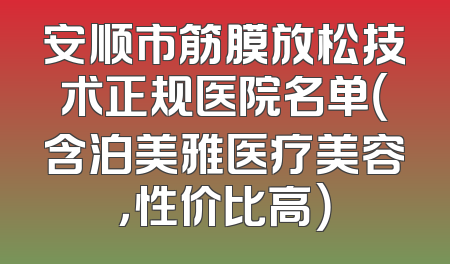 安顺市筋膜放松技术正规医院名单（含泊美雅医疗美容，性价比高）