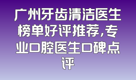 广州牙齿清洁医生榜单好评推荐，专业口腔医生口碑点评