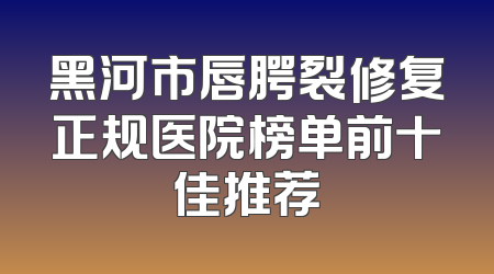 黑河市唇腭裂修复正规医院榜单前十佳推荐