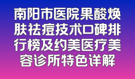 南阳市医院果酸焕肤祛痘技术口碑排行榜及约美医疗美容诊所特色详解