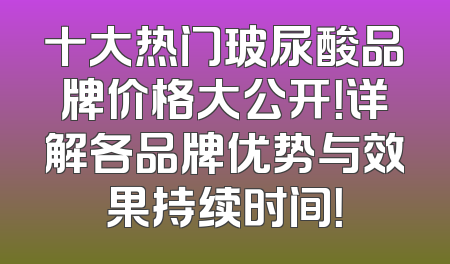 十大热门玻尿酸品牌价格大公开！详解各品牌优势与效果持续时间！