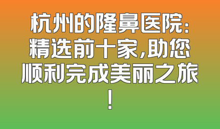 杭州的隆鼻医院：精选前十家，助您顺利完成美丽之旅！