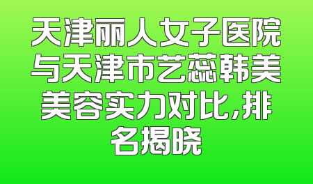 天津丽人女子医院与天津市艺蕊韩美美容实力对比，排名揭晓