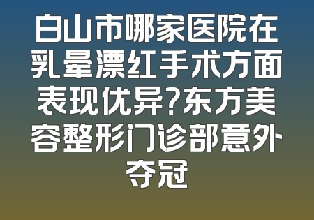 白山市哪家医院在乳晕漂红手术方面表现优异？东方美容整形门诊部意外夺冠