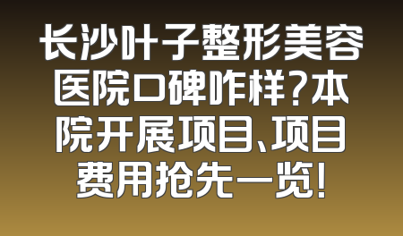 长沙叶子整形美容医院口碑咋样？本院开展项目、项目费用抢先一览！