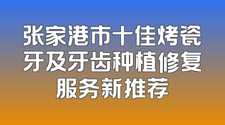 张家港市十佳烤瓷牙及牙齿种植修复服务新推荐
