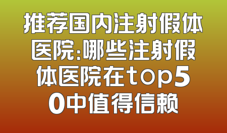 推荐国内注射假体医院：哪些注射假体医院在top50中值得信赖