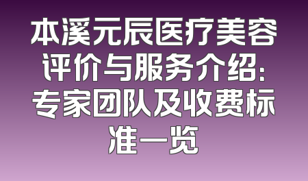 本溪元辰医疗美容评价与服务介绍：专家团队及收费标准一览