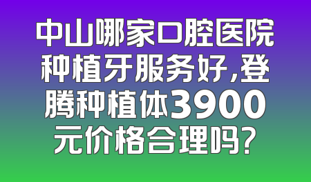 中山哪家口腔医院种植牙服务好，登腾种植体3900元价格合理吗？