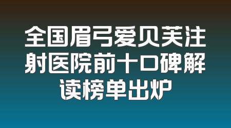 全国眉弓爱贝芙注射医院前十口碑解读榜单出炉