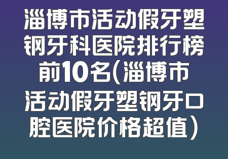 淄博市活动假牙塑钢牙科医院排行榜前10名（淄博市活动假牙塑钢牙口腔医院价格超值）