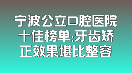 宁波公立口腔医院十佳榜单：牙齿矫正效果堪比整容