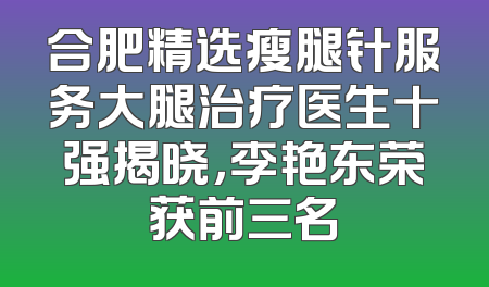 合肥精选瘦腿针服务大腿治疗医生十强揭晓，李艳东荣获前三名