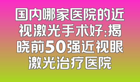 国内哪家医院的近视激光手术好：揭晓前50强近视眼激光治疗医院