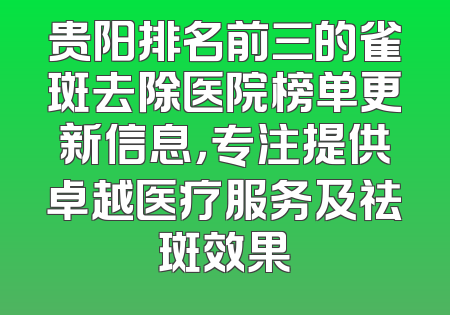 贵阳排名前三的雀斑去除医院榜单更新信息，专注提供卓越医疗服务及祛斑效果