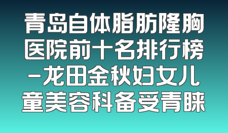 青岛自体脂肪隆胸医院前十名排行榜-龙田金秋妇女儿童美容科备受青睐
