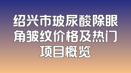 绍兴市玻尿酸除眼角皱纹价格及热门项目概览