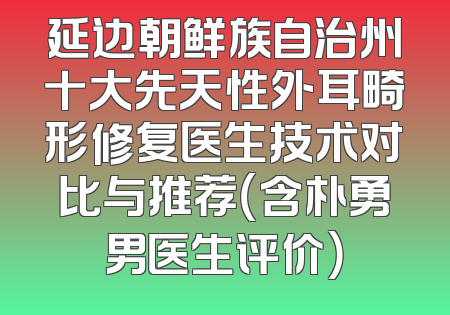 延边朝鲜族自治州十大先天性外耳畸形修复医生技术对比与推荐（含朴勇男医生评价）