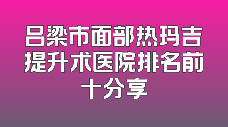 吕梁市面部热玛吉提升术医院排名前十分享