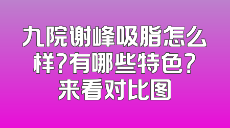 九院谢峰吸脂怎么样？有哪些特色？来看对比图