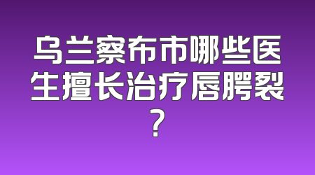 乌兰察布市哪些医生擅长治疗唇腭裂？