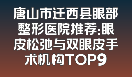唐山市迁西县眼部整形医院推荐：眼皮松弛与双眼皮手术机构TOP9