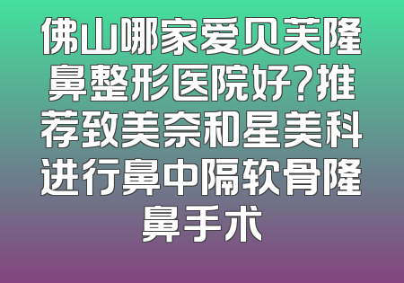 佛山哪家爱贝芙隆鼻整形医院好？推荐致美奈和星美科进行鼻中隔软骨隆鼻手术