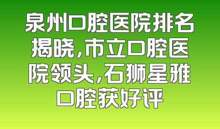 泉州口腔医院排名揭晓，市立口腔医院领头，石狮星雅口腔获好评