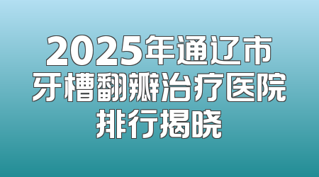 2025年通辽市牙槽翻瓣治疗医院排行揭晓