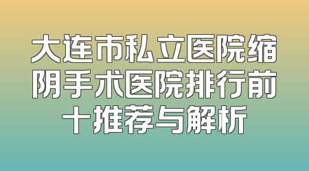 大连市私立医院缩阴手术医院排行前十推荐与解析