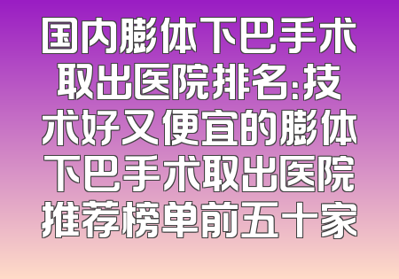 国内膨体下巴手术取出医院排名：技术好又便宜的膨体下巴手术取出医院推荐榜单前五十家