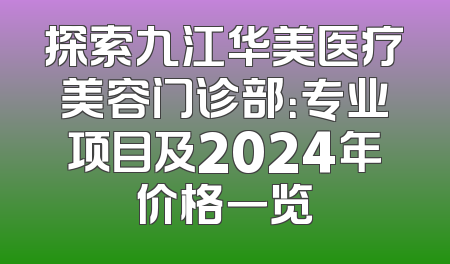 探索九江华美医疗美容门诊部：专业项目及2024年价格一览
