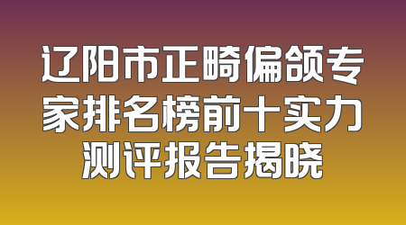 辽阳市正畸偏颌专家排名榜前十实力测评报告揭晓