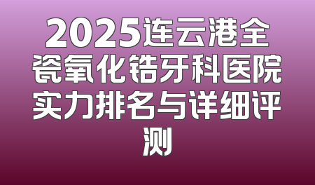 2025连云港全瓷氧化锆牙科医院实力排名与详细评测