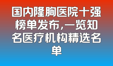国内隆胸医院十强榜单发布，一览知名医疗机构精选名单