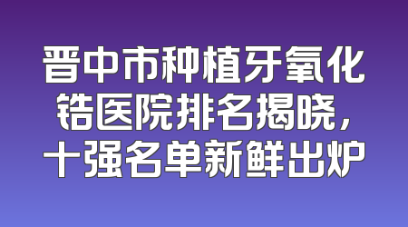 晋中市种植牙氧化锆医院排名揭晓，十强名单新鲜出炉