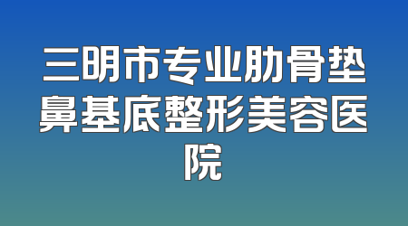 三明市专业肋骨垫鼻基底整形美容医院