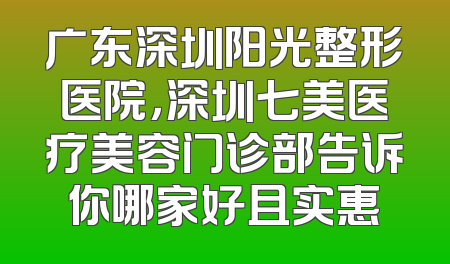 广东深圳阳光整形医院，深圳七美医疗美容门诊部告诉你哪家好且实惠