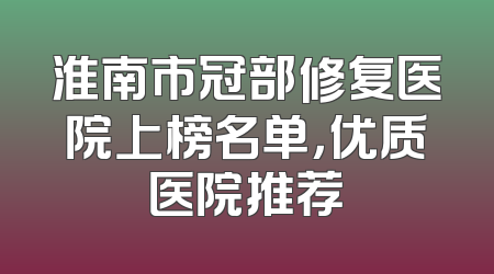 淮南市冠部修复医院上榜名单，优质医院推荐
