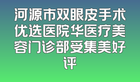 河源市双眼皮手术优选医院华医疗美容门诊部受集美好评