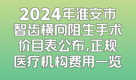 2024年淮安市智齿横向阻生手术价目表公布，正规医疗机构费用一览