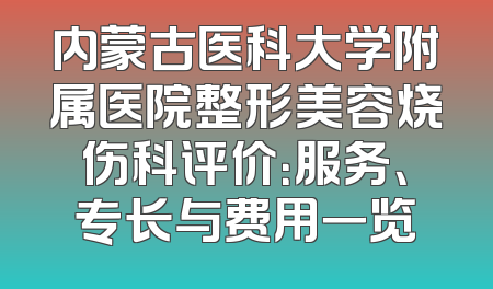 内蒙古医科大学附属医院整形美容烧伤科评价：服务、专长与费用一览