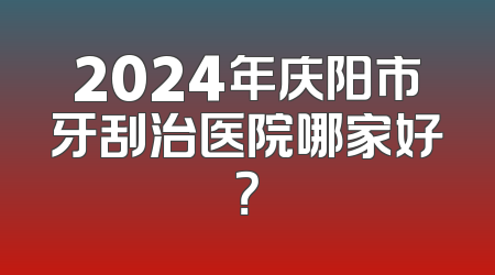2024年庆阳市牙刮治医院哪家好？